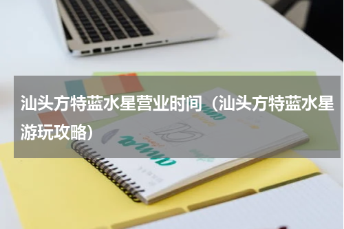 汕头方特蓝水星营业时间（汕头方特蓝水星游玩攻略）
