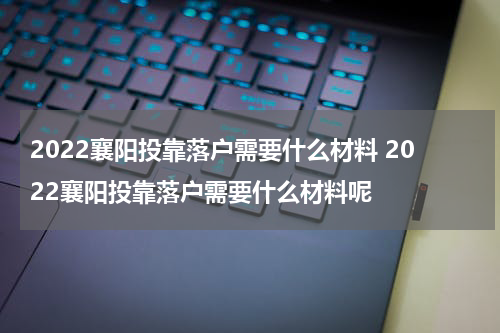 2022襄阳投靠落户需要什么材料 2022襄阳投靠落户需要什么材料呢