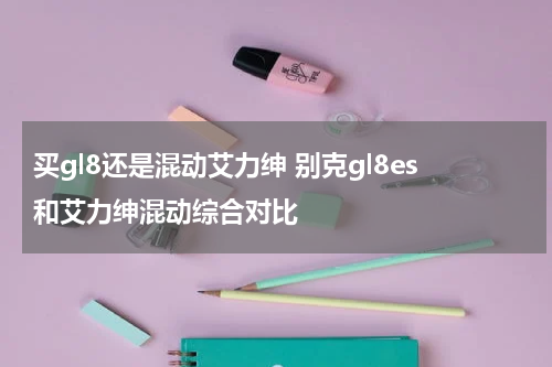 买gl8还是混动艾力绅 别克gl8es和艾力绅混动综合对比