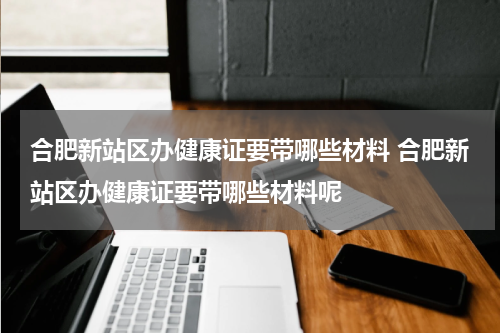 合肥新站区办健康证要带哪些材料 合肥新站区办健康证要带哪些材料呢