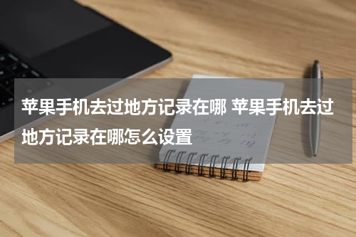 苹果手机去过地方记录在哪 苹果手机去过地方记录在哪怎么设置