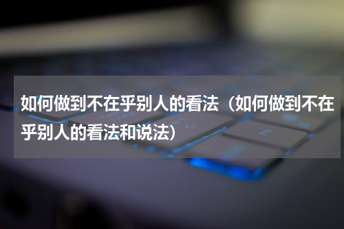 如何做到不在乎别人的看法（如何做到不在乎别人的看法和说法）