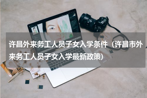 许昌外来务工人员子女入学条件（许昌市外来务工人员子女入学最新政策）