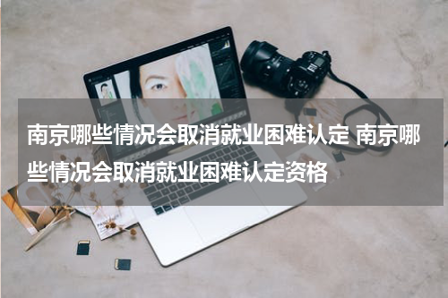 南京哪些情况会取消就业困难认定 南京哪些情况会取消就业困难认定资格
