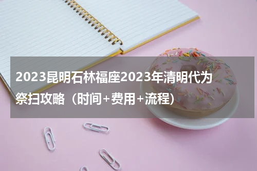 2023昆明石林福座2023年清明代为祭扫攻略（时间+费用+流程）