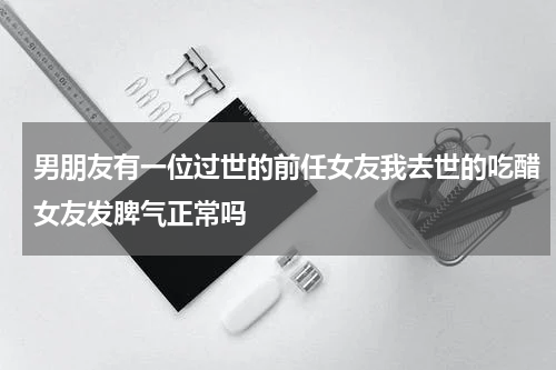 男朋友有一位过世的前任女友我去世的吃醋女友发脾气正常吗