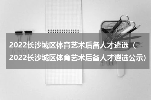 2022长沙城区体育艺术后备人才遴选（2022长沙城区体育艺术后备人才遴选公示）