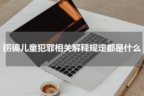 拐骗儿童犯罪相关解释规定都是什么