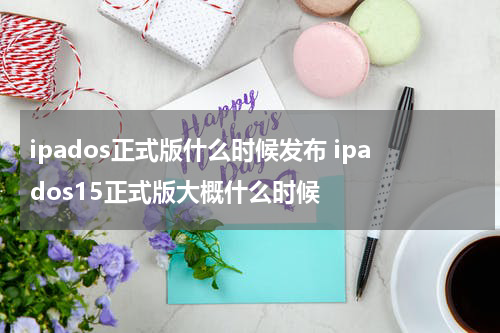 ipados正式版什么时候发布 ipados15正式版大概什么时候