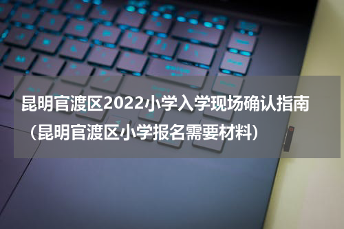 昆明官渡区2022小学入学现场确认指南（昆明官渡区小学报名需要材料）