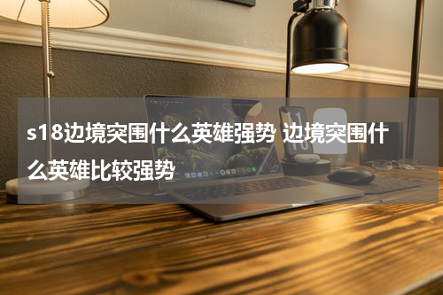 s18边境突围什么英雄强势 边境突围什么英雄比较强势