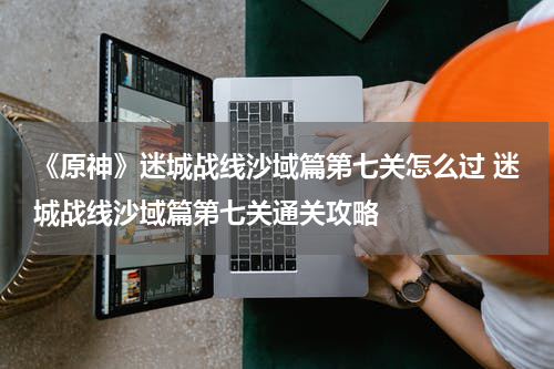 《原神》迷城战线沙域篇第七关怎么过 迷城战线沙域篇第七关通关攻略