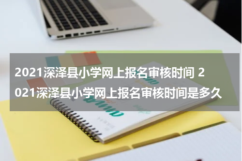 2021深泽县小学网上报名审核时间 2021深泽县小学网上报名审核时间是多久