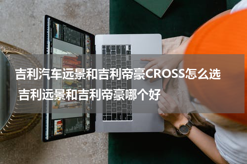 吉利汽车远景和吉利帝豪CROSS怎么选 吉利远景和吉利帝豪哪个好