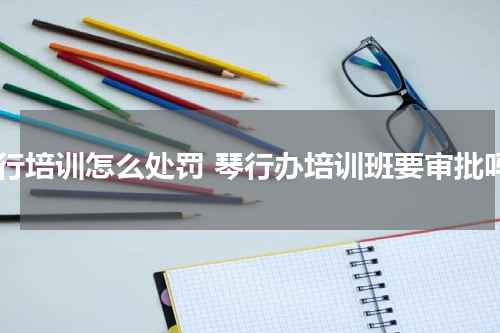琴行培训怎么处罚 琴行办培训班要审批吗