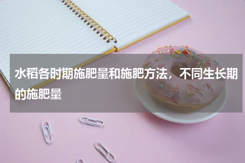 水稻各时期施肥量和施肥方法，不同生长期的施肥量