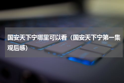 国安天下宁哪里可以看（国安天下宁第一集观后感）