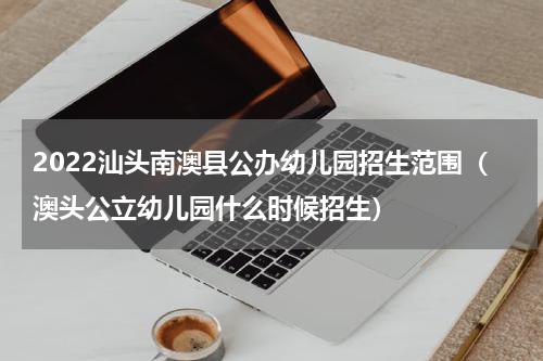 2022汕头南澳县公办幼儿园招生范围（澳头公立幼儿园什么时候招生）