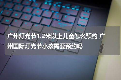 广州灯光节1.2米以上儿童怎么预约 广州国际灯光节小孩需要预约吗