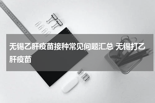 无锡乙肝疫苗接种常见问题汇总 无锡打乙肝疫苗