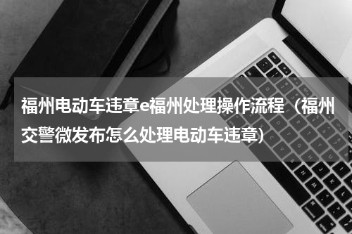 福州电动车违章e福州处理操作流程（福州交警微发布怎么处理电动车违章）