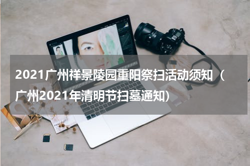 2021广州祥景陵园重阳祭扫活动须知（广州2021年清明节扫墓通知）
