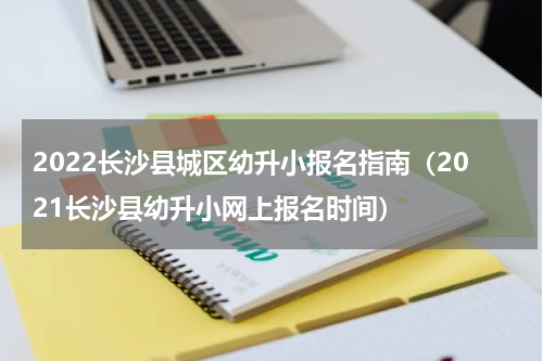 2022长沙县城区幼升小报名指南（2021长沙县幼升小网上报名时间）