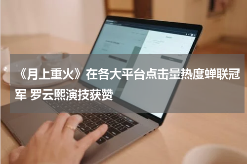 《月上重火》在各大平台点击量热度蝉联冠军 罗云熙演技获赞