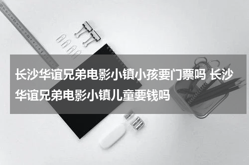 长沙华谊兄弟电影小镇小孩要门票吗 长沙华谊兄弟电影小镇儿童要钱吗