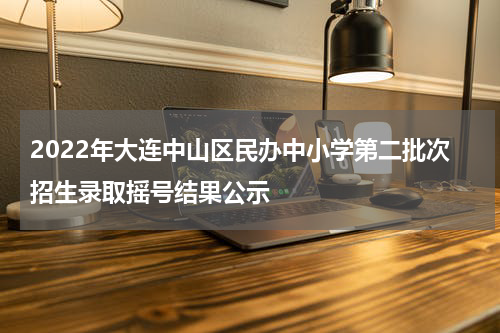 2022年大连中山区民办中小学第二批次招生录取摇号结果公示