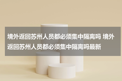 境外返回苏州人员都必须集中隔离吗 境外返回苏州人员都必须集中隔离吗最新
