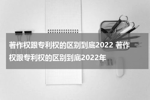 著作权跟专利权的区别到底2022 著作权跟专利权的区别到底2022年
