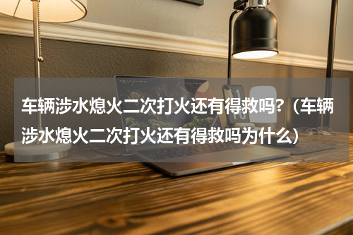车辆涉水熄火二次打火还有得救吗?（车辆涉水熄火二次打火还有得救吗为什么）