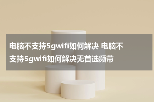 电脑不支持5gwifi如何解决 电脑不支持5gwifi如何解决无首选频带