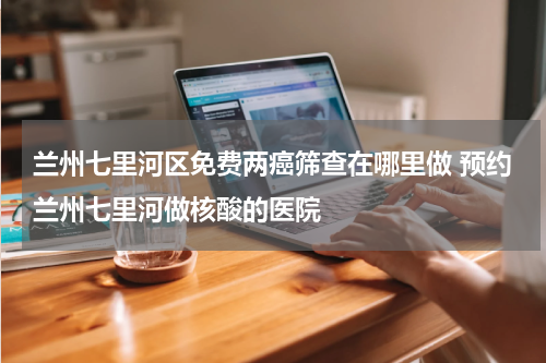 兰州七里河区免费两癌筛查在哪里做 预约兰州七里河做核酸的医院