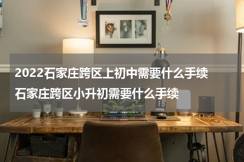 2022石家庄跨区上初中需要什么手续 石家庄跨区小升初需要什么手续