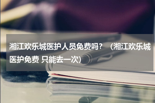 湘江欢乐城医护人员免费吗？（湘江欢乐城医护免费 只能去一次）