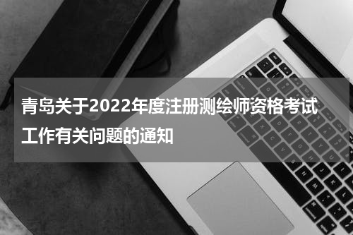 青岛关于2022年度注册测绘师资格考试工作有关问题的通知