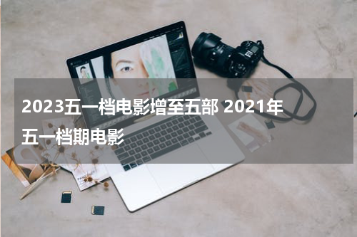 2023五一档电影增至五部 2021年五一档期电影