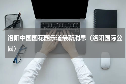 洛阳中国国花园乐道最新消息（洛阳国际公园）