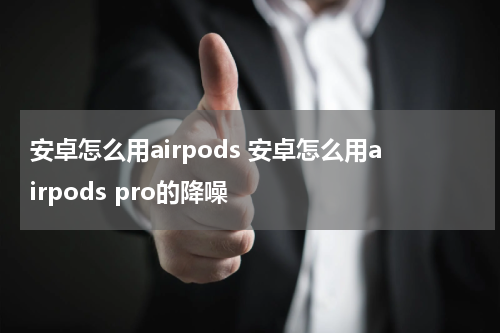 安卓怎么用airpods 安卓怎么用airpods pro的降噪