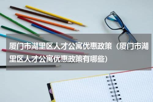 厦门市湖里区人才公寓优惠政策（厦门市湖里区人才公寓优惠政策有哪些）
