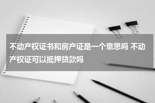 不动产权证书和房产证是一个意思吗 不动产权证可以抵押贷款吗