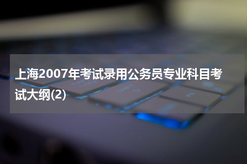 上海2007年考试录用公务员专业科目考试大纲(2)