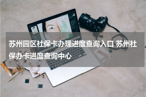 苏州园区社保卡办理进度查询入口 苏州社保办卡进度查询中心