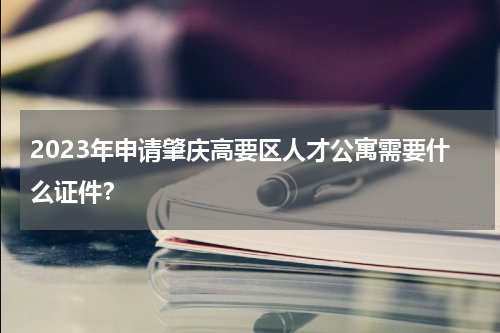 2023年申请肇庆高要区人才公寓需要什么证件？