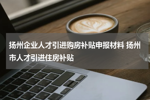 扬州企业人才引进购房补贴申报材料 扬州市人才引进住房补贴