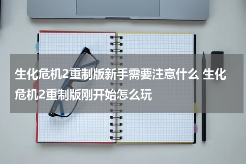 生化危机2重制版新手需要注意什么 生化危机2重制版刚开始怎么玩