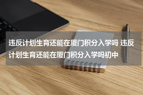 违反计划生育还能在厦门积分入学吗 违反计划生育还能在厦门积分入学吗初中