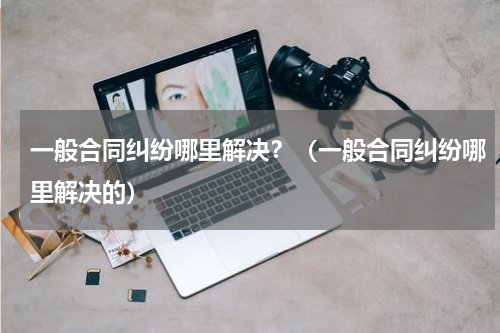 一般合同纠纷哪里解决？（一般合同纠纷哪里解决的）